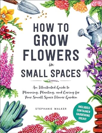 How to Grow Flowers in Small Spaces: An Illustrated Guide to Planning, Planting, and Caring for Your Small Space Flower Garden